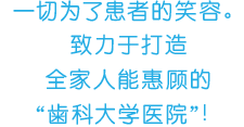 一切为了患者的笑容。致力于打造全家人能惠顾的“歯科大学医院”！