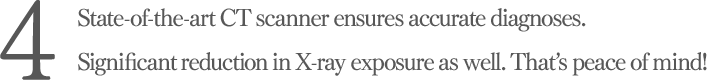State-of-the-art CT scanner ensures accurate diagnoses. Significant reduction in X-ray exposure as well. That’s peace of mind!