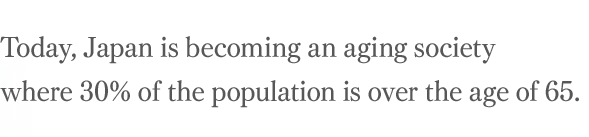 Today, Japan is becoming an aging society where 30% of the population is over the age of 65.